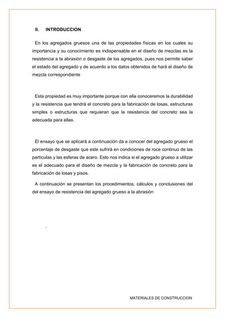 MATERIALES DE CONSTRUCCION
II. INTRODUCCION
En los agregados gruesos una de las propiedades físicas en los cuales su
importancia y su conocimiento es indispensable en el diseño de mezclas es la
resistencia a la abrasión o desgaste de los agregados, pues nos permite saber
el estado del agregado y de acuerdo a los datos obtenidos de hará el diseño de
mezcla correspondiente
Esta propiedad es muy importante porque con ella conoceremos la durabilidad
y la resistencia que tendrá el concreto para la fabricación de losas, estructuras
simples o estructuras que requieran que la resistencia del concreto sea la
adecuada para ellas.
El ensayo que se aplicará a continuación da a conocer del agregado grueso el
porcentaje de desgaste que este sufrirá en condiciones de roce continuo de las
partículas y las esferas de acero. Esto nos indica si el agregado grueso a utilizar
es el adecuado para el diseño de mezcla y la fabricación de concreto para la
fabricación de losas y pisos.
A continuación se presentan los procedimientos, cálculos y conclusiones del
del ensayo de resistencia del agregado grueso a la abrasión
.
 