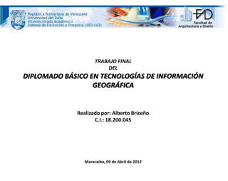 TRABAJO FINAL
DEL
DIPLOMADO BÁSICO EN TECNOLOGÍAS DE INFORMACIÓN
GEOGRÁFICA
Realizado por: Alberto Briceño
C.I.: 18.200.045
Maracaibo, 09 de Abril de 2012
 