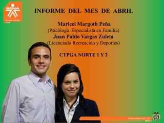 INFORME DEL MES DE ABRIL

       Maricel Margoth Peña
   (Psicóloga Especialista en Familia)
     Juan Pablo Vargas Zuleta
   (Licenciado Recreación y Deportes)

        CTPGA NORTE 1 Y 2
 