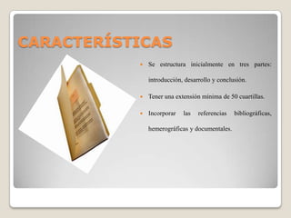 CARACTERÍSTICAS
              Se estructura inicialmente en tres partes:

               introducción, desarrollo y conclusión.

              Tener una extensión mínima de 50 cuartillas.

              Incorporar   las   referencias   bibliográficas,

               hemerográficas y documentales.
 