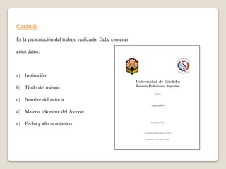 Carátula

Es la presentación del trabajo realizado. Debe contener

estos datos:



a) Institución

b) Título del trabajo

c) Nombre del autor/a

d) Materia -Nombre del docente

e) Fecha y año académico
 