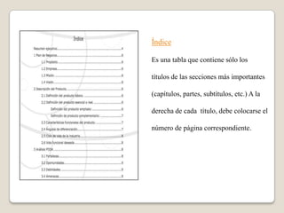 Índice

Es una tabla que contiene sólo los

títulos de las secciones más importantes

(capítulos, partes, subtítulos, etc.) A la

derecha de cada título, debe colocarse el

número de página correspondiente.
 