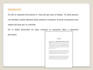 Introducción

En ella se expondrá brevemente el tema del que trata el trabajo. Se debe precisar

con claridad y puede adelantar ideas centrales o introducir al lector al panorama más

amplio del tema que va a abordar.

No se deben desarrollar las ideas centrales ni comunicar ideas u opiniones

personales.
 