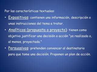 Por las características textuales:
• Expositivos: contienen una información, descripción o
unas instrucciones del tema a tratar.
• Analíticos (propuesta o proyecto): tienen como
objetivo justificar una decisión o acción “ya realizada o,
al menos, proyectada.”
• Persuasivos: pretenden convencer al destinatario
para que tome una decisión. Proponen un plan de acción.
 