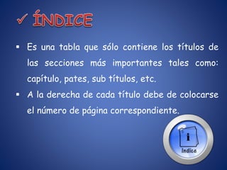  Es una tabla que sólo contiene los títulos de
las secciones más importantes tales como:
capítulo, pates, sub títulos, etc.
 A la derecha de cada título debe de colocarse
el número de página correspondiente.
 