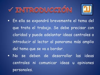 En ella se expondrá brevemente el tema del
que trata el trabajo. Se debe precisar con
claridad y puede adelantar ideas centrales o
introducir al lector al panorama más amplio
del tema que se va a bordar.
 No se deben de desarrollar las ideas
centrales ni comunicar ideas u opiniones
personales.
 