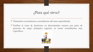 ¿Para qué sirve?
 Transmitir conocimientos, normalmente del tema especializado.
 Facilitar la toma de decisiones en determinados asuntos por parte de
personas de rango jerárquico superior, en temas normalmente muy
específicos.
 