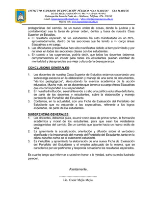 INSTITUTO SUPERIOR DE EDUCACIÓN PÚBLICO “SAN MARCOS” – SAN MARCOS 
D.S DE REGULARIZACIÓN N°. 0037-92-ED del 19/10/92 
Prolongación Leoncio Prado s/n – Mollorco. Teléfono 076 - 558165 
e-mail. ispsanmarcos@hotmail.com / dirección@isepsanmarcos.edu.pe 
Página web. www.isepsanmarcos.edu.pe 
protagonistas del cambio, de un nuevo orden de cosas, donde la justicia y la 
confraternidad sea la tarea de primer orden, dentro y fuera de nuestra Casa 
Superior de Estudios. 
a. El resultado esperado de los estudiantes ha sido manifestado en un 85%, 
aproximadamente, dentro de las secciones que he tenido a mí cargo áreas 
Educativas a mi cargo. 
b. Las dificultades presentadas han sido manifiestas debido al tiempo limitado y por 
no tener en todas las secciones clases con los estudiantes. 
c. En cuanto a las sugerencias, podría decir, que todos los docentes debemos 
comprometernos en insistir para todos los estudiantes puedan cambiar de 
mentalidad y desaprendan esa vieja cultura de la desesperanza. 
CONCLUSIONS GENERALES: 
1. Los docentes de nuestra Casa Superior de Estudios estamos soportando una 
sobrecarga excesiva en la elaboración y manejo de una serie de documentos, 
“técnico pedagógicos”, descuidando la esencia académica de la acción 
educativa. Mucho más, en los docentes que tienen a su cargo Áreas Educativas 
que no corresponden a su especialidad. 
2. En nuestra Institución, se está llevando a cabo una política educativa deficitaria, 
de parte de los docentes y estudiantes, sobre la elaboración y manejo 
pertinente del Portafolio del Estudiante. 
3. Contamos, en la actualidad, con una Ficha de Evaluación del Portafolio del 
Estudiante que no responde a las expectativas, referente a los logros 
esperados, de parte de los estudiantes. 
SUGERENCIAS GENERALES: 
1. Los docentes, debemos pues, asumir como tarea de primer orden, la formación 
académica y moral de los estudiantes, para que sean los verdaderos 
protagonistas del cambio. De un cambio que apunte hacia un nuevo estilo de 
vida. 
2. Es apremiante la socialización, orientación y difusión sobre el verdadero 
significado y la importancia del manejo del Portafolio del Estudiante, tanto en la 
plana docente como en el estamento estudiantil. 
3. Es ineludible y apremiante la elaboración de una nueva Ficha de Evaluación 
del Portafolio del Estudiante y el empleo adecuado de la misma, que se 
caracterice por ser pertinente y responda con acierto los resultados esperados. 
Es cuanto tengo que informar a usted en honor a la verdad, salvo su más ilustrado 
parecer. 
Atentamente, 
-------------------------------- 
Lic. Oscar Mejía Mejía. 
