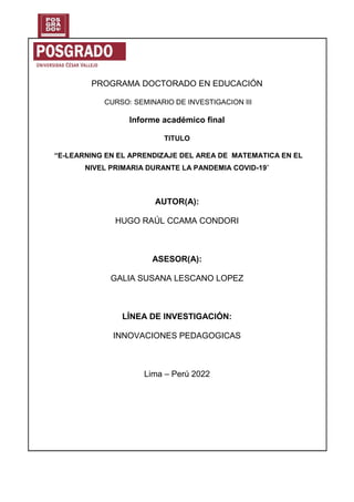 PROGRAMA DOCTORADO EN EDUCACIÓN
CURSO: SEMINARIO DE INVESTIGACION III
Informe académico final
TITULO
“E-LEARNING EN EL APRENDIZAJE DEL AREA DE MATEMATICA EN EL
NIVEL PRIMARIA DURANTE LA PANDEMIA COVID-19”
AUTOR(A):
HUGO RAÚL CCAMA CONDORI
ASESOR(A):
GALIA SUSANA LESCANO LOPEZ
LÍNEA DE INVESTIGACIÓN:
INNOVACIONES PEDAGOGICAS
Lima – Perú 2022
 