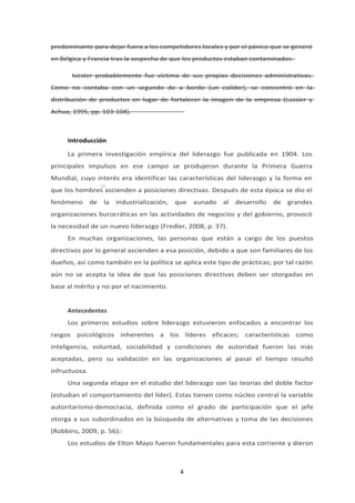 predominante para dejar fuera a los competidores locales y por el pánico que se generó
en Bélgica y Francia tras la sospecha de que los productos estaban contaminados.
Ivester probablemente fue víctima de sus propias decisiones administrativas.
Como no contaba con un segundo de a bordo (un colíder), se concentró en la
distribución de productos en lugar de fortalecer la imagen de la empresa (Lussier y
Achua, 1995, pp. 103-104).
Introducción
La primera investigación empírica del liderazgo fue publicada en 1904. Los
principales impulsos en ese campo se produjeron durante la Primera Guerra
Mundial, cuyo interés era identificar las características del liderazgo y la forma en
que los hombres ascienden a posiciones directivas. Después de esta época se dio el
fenómeno de la industrialización, que aunado al desarrollo de grandes
organizaciones burocráticas en las actividades de negocios y del gobierno, provocó
la necesidad de un nuevo liderazgo (Fredler, 2008, p. 37).
En muchas organizaciones, las personas que están a cargo de los puestos
directivos por lo general ascienden a esa posición, debido a que son familiares de los
dueños, así como también en la política se aplica este tipo de prácticas; por tal razón
aún no se acepta la idea de que las posiciones directivas deben ser otorgadas en
base al mérito y no por el nacimiento.
Antecedentes
Los primeros estudios sobre liderazgo estuvieron enfocados a encontrar los
rasgos psicológicos inherentes a los líderes eficaces; características como
inteligencia, voluntad, sociabilidad y condiciones de autoridad fueron las más
aceptadas, pero su validación en las organizaciones al pasar el tiempo resultó
infructuosa.
Una segunda etapa en el estudio del liderazgo son las teorías del doble factor
(estudian el comportamiento del líder). Estas tienen como núcleo central la variable
autoritarismo-democracia, definida como el grado de participación que el jefe
otorga a sus subordinados en la búsqueda de alternativas y toma de las decisiones
(Robbins, 2009, p. 56).
Los estudios de Elton Mayo fueron fundamentales para esta corriente y dieron
4
 