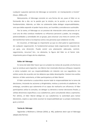 cualquier supuesto ejercicio de liderazgo se convierte en manipulación o tiranía”
(Sison, 2008, p.9).
Básicamente, el liderazgo consiste en una forma de ser, pues el líder se va
formando día a día: en la pasión por la misión, en la acción y en los valores
fundamentales. Además, un líder no solamente debe delegar responsabilidades,
sino que debe expandir el poder hacia otros, ser humilde y considerarse sustituible.
Por lo tanto, el liderazgo es un proceso de interacción entre personas en el
cual una de ellas conduce mediante su influencia personal y poder, las energías,
potencialidades y actividades de un grupo, para alcanzar una meta en común a fin
de transformar tanto a la empresa como a las personas que colaboran en ella.
En resumen, el liderazgo es importante ya que es vital para la supervivencia
de cualquier organización. Es fundamental porque toda organización requiere de
un guía, una dirección. Puede existir una planeación adecuada, control,
seguimiento, recursos, etc.; no obstante, la figura del líder es el factor más
importante para el logro de los objetivos.
Estilos del liderazgo
Es tarea de todo líder hacer que se cumplan las metas de acuerdo a la forma en
que se conduce para lograrlas. Los líderes han mostrado diversos enfoques respecto
a cómo cumplen con sus responsabilidades en relación con sus seguidores. Los
estilos varían de acuerdo con los deberes que debe desempeñar. Existen tres estilos
básicos: el líder autoritario, el líder participativo y el líder liberal.
El líder autoritario o autocrático asume toda la responsabilidad de la toma de
decisiones, iniciando las acciones y dirigiéndola; motiva y controla al subalterno. Sin
embargo, considera que solamente él es capaz de realizarla con eficiencia. El líder
participativo utiliza la consulta, sin delegar su derecho a tomar decisiones finales, y
señala directrices específicas a sus subalternos, pero consultando ideas y opiniones.
Por último, el líder liberal delega en sus subalternos la autoridad para tomar
decisiones, espera a que estos asuman la responsabilidad por su propia motivación,
guía y control.
Teorías de liderazgo
Siguiendo a McShane y Glinow (2010, p. 40), podemos decir que el liderazgo
adopta dos formas:
6
 