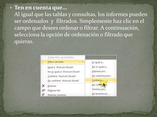  Ten en cuenta que...
Al igual que las tablas y consultas, los informes pueden
ser ordenados y filtrados. Simplemente haz clic en el
campo que desees ordenar o filtrar. A continuación,
selecciona la opción de ordenación o filtrado que
quieras.
 
