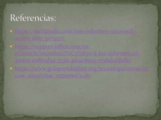  https://techlandia.com/son-informes-microsoft-
access-info_507957/
 https://support.office.com/es-
es/article/introducci%C3%B3n-a-los-informes-en-
access-e0869f59-7536-4d19-8e05-7158dcd3681c
 https://www.gcfaprendelibre.org/tecnologia/curso/ac
cess_2010/crear_reportes/2.do
 