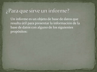 Un informe es un objeto de base de datos que
resulta útil para presentar la información de la
base de datos con alguno de los siguientes
propósitos:
 