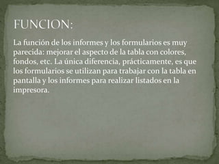 La función de los informes y los formularios es muy
parecida: mejorar el aspecto de la tabla con colores,
fondos, etc. La única diferencia, prácticamente, es que
los formularios se utilizan para trabajar con la tabla en
pantalla y los informes para realizar listados en la
impresora.
 