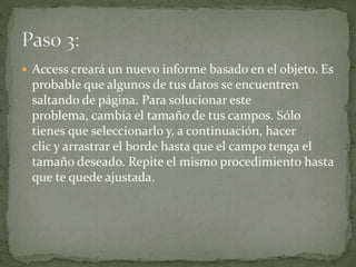  Access creará un nuevo informe basado en el objeto. Es
probable que algunos de tus datos se encuentren
saltando de página. Para solucionar este
problema, cambia el tamaño de tus campos. Sólo
tienes que seleccionarlo y, a continuación, hacer
clic y arrastrar el borde hasta que el campo tenga el
tamaño deseado. Repite el mismo procedimiento hasta
que te quede ajustada.
 