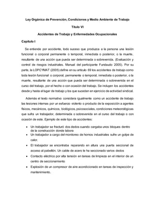 Ley Orgánica de Prevención, Condiciones y Medio Ambiente de Trabajo
Titulo VI
Accidentes de Trabajo y Enfermedades Ocupacionales
Capítulo I
Se entiende por accidente, todo suceso que produzca a la persona una lesión
funcional o corporal permanente o temporal, inmediata o posterior, o la muerte,
resultante de una acción que pueda ser determinada o sobrevenida. (Evaluación y
control de riesgos industriales. Manual del participante Fundaudo 2005). Por su
parte, la LOPCYMAT (2005) define en su artículo 69 los accidentes de trabajo como
toda lesión funcional o corporal, permanente o temporal, inmediata o posterior, o la
muerte, resultante de una acción que pueda ser determinada o sobrevenida en el
curso del trabajo, por el hecho o con ocasión del trabajo. Se incluyen los accidentes
desde y hasta el lugar de trabajo y los que sucedan en ejercicio de actividad sindical.
Además el texto normativo considera igualmente como un accidente de trabajo
las lesiones internas por un esfuerzo violento o producto de la exposición a agentes
físicos, mecánicos, químicos, biológicos, psicosociales, condiciones meteorológicas
que sufra un trabajador, determinada o sobrevenida en el curso del trabajo o con
ocasión de este. Ejemplo de este tipo de accidentes:
 Un trabajador se fracturó dos dedos cuando cargaba unos bloques dentro
de la construcción donde labora
 Un trabajador a cargo del monitoreo de hornos industriales sufre un golpe de
calor.
 El trabajador se encontraba reparando en altura una puerta seccional de
acceso al pabellón. Un cable de acero le ha seccionado varios dedos
 Contacto eléctrico por alta tensión en tareas de limpieza en el interior de un
centro de seccionamiento
 Explosión de un compresor de aire acondicionado en tareas de inspección y
mantenimiento.
 