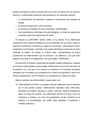 efectos acumulativos pueden aparecer tras varios años de exposición a la situación
adversa. La enfermedad profesional está afectada por los siguientes factores:
o La concentración del elemento o sustancia contaminante del ambiente de
trabajo.
o El tiempo de exposición a dicho elemento.
o La presencia simultánea de varios elementos contaminantes.
o Las características individuales de cada trabajador, no todos los organismos
responden igual a las agresiones del medio.
Al respecto, la LOPCYMAT (2005), define en su artículo 70 la enfermedad
ocupacional como estados patológicos que se manifiesten por una lesión orgánica,
trastornos enzimáticos o bioquímicos, trastornos funcionales o desequilibrio mental,
temporales o permanentes, contraídos con ocasión del trabajo o exposición al medio
ambiente de trabajo. Se adopta un sistema mixto, considerándose de origen
ocupacional las enfermedades que se adecuen a la definición y las que sean
listadas como tales en el Reglamento y las que señalen el INPSASEL.
Se presumirá el carácter ocupacional de aquellos estados patológicos incluidos
en la lista de enfermedades ocupacionales establecidas en las normas técnicas de
la presente Ley, y las que en lo sucesivo se añadieren en revisiones periódicas
realizadas por el ministerio con competencia en materia de seguridad y salud en el
trabajo conjuntamente con el ministerio con competencia en materia de salud.
Algunos ejemplos de enfermedades ocupacionales son:
Enfermedades de la Piel: Los agentes químicos peligrosos que se absorben
por la piel pueden producir enfermedades laborales como infecciones,
dermatitis de contacto, urticarias e, incluso, cánceres. Muchos trabajadores
están en riesgo de contraer una enfermedad laboral en la piel, como los
mecánicos y pintores, así como los trabajadores de las industrias de la
limpieza y la cosmetología, que suelen estar expuestos a sustancias o
irritantes peligrosos.
 