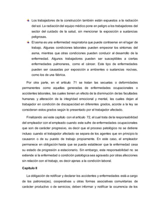 Los trabajadores de la construcción también están expuestos a la radiación
del sol. La radiacióndel equipo médico pone en peligro a los trabajadores del
sector del cuidado de la salud, sin mencionar la exposición a sustancias
peligrosas.
El asma es una enfermedad respiratoria que puede contraerse en el lugar de
trabajo. Algunas condiciones laborales pueden empeorar los síntomas del
asma, mientras que otras condiciones pueden conducir al desarrollo de la
enfermedad. Algunos trabajadores pueden ser susceptibles a ciertas
enfermedades pulmonares, como el cáncer. Este tipo de enfermedades
pueden ser causadas por exposición a ambientes o sustancias nocivas,
como los de una fábrica.
Por otra parte, en el artículo 71 se tratan las secuelas o deformidades
permanentes como aquellas generadas de enfermedades ocupacionales o
accidentes laborales, las cuales tienen un efecto de la disminución de las facultades
humanas y alteración de la integridad emocional y mental, las cuales dejan al
trabajador en condición de discapacidad en diferentes grados, acorde a la ley se
consideran estos grados según lo presentado por el trabajador afectado.
Finalizando así este capítulo con el artículo 72, el cual trata de la responsabilidad
del empleador con el empleado cuando este sufre de enfermedades ocupacionales
que son de carácter progresivo, es decir que el proceso patológico no se detiene
incluso cuando el trabajador afectado se separa de los agentes que en principio lo
causaron o de su puesto de trabajo propiamente. En este caso, el empleador
permanece en obligación hasta que se pueda establecer que la enfermedad cesa
su estado de progresión a estacionario. Sin embargo, esta responsabilidad no se
extiende si la enfermedad o condición patológica sea agravado por otras afecciones
sin relación con el trabajo, es decir ajenas a la condición laboral.
Capitulo II
La obligación de notificar y declarar los accidentes y enfermedades está a cargo
de los patronos(as), cooperativas u otras formas asociativas comunitarias de
carácter productivo o de servicios; deben informar y notificar la ocurrencia de los
 