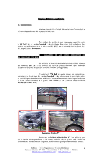 INFORME ACCIDENTOLÓGICO


Dr. XXXXXXXXXXX:

                           Mariano Hernán Rindfleisch, Licenciado en Criminalistica
y Criminología eleva a Ud. el presente informe:




                         Con motivo del accidente que nos ocupa, ocurrido entre
el VW Gol 1.6 y el camión Scania R114 sobre la Av. Remedios de Escalada de San
Martín, aproximadamente a la altura del Nº 4287, en la zona de Lanús Oeste, Bs.
As., se procede a INFORMAR:


                   I – ANÁLISIS DE LOS DAÑOS PRESENTES EN
EL VEHÍCULO VW GOL:


                           Se procede a analizar detenidamente los daños visibles
del vehículo VW Gol a los efectos de verificar particularidades que permitan
establecer la forma de colisión entre los rodados protagonistas.


                            El automóvil VW Gol presenta signos de rozamiento,
transferencia de pintura del camión Scania R114 y ralladura de la superficie sobre
el lateral izquierdo del mismo, abarcando desde el extremo trasero izquierdo hasta
la zona correspondiente a la puerta del conductor, tal como se observa en la
Ilustración Gráfica Nº 1:




                              Ilustración Gráfica Nº 1

                         Asimismo, en la Ilustración Gráfica Nº 1 se advierte que
en el sector correspondiente a la manija exterior de la puerta del conductor
presenta una hendidura con raspones, transferencia y desprendimiento de pintura.


               Galton – Investigaciones Criminalísticas                          1
        Mariano Moreno Nº 733 – Corrientes / Tel: 03783 – 426251
                estudiogalton@hotmail.com / www.galton.tk
 