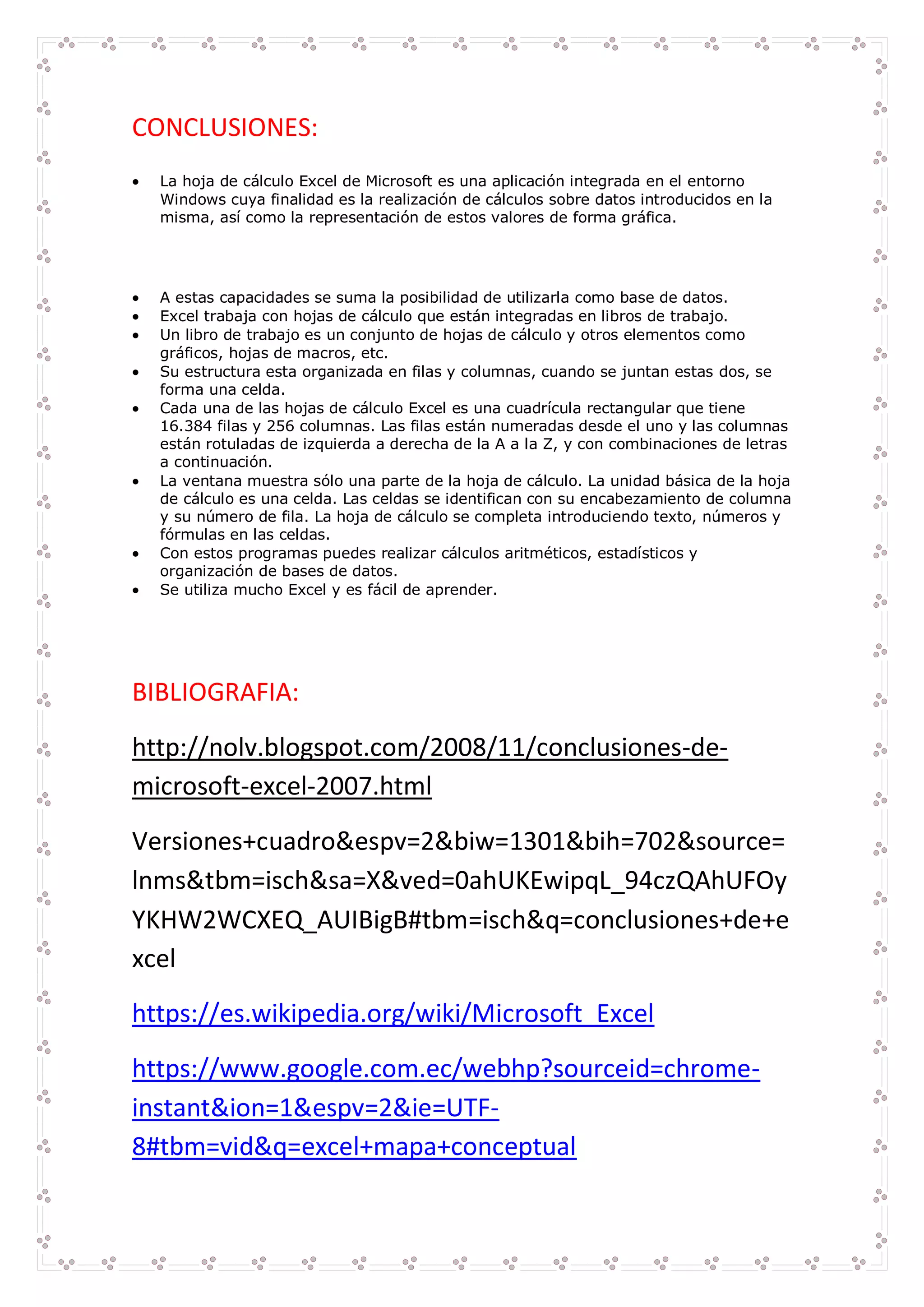 CONCLUSIONES:
 La hoja de cálculo Excel de Microsoft es una aplicación integrada en el entorno
Windows cuya finalidad es la realización de cálculos sobre datos introducidos en la
misma, así como la representación de estos valores de forma gráfica.
 A estas capacidades se suma la posibilidad de utilizarla como base de datos.
 Excel trabaja con hojas de cálculo que están integradas en libros de trabajo.
 Un libro de trabajo es un conjunto de hojas de cálculo y otros elementos como
gráficos, hojas de macros, etc.
 Su estructura esta organizada en filas y columnas, cuando se juntan estas dos, se
forma una celda.
 Cada una de las hojas de cálculo Excel es una cuadrícula rectangular que tiene
16.384 filas y 256 columnas. Las filas están numeradas desde el uno y las columnas
están rotuladas de izquierda a derecha de la A a la Z, y con combinaciones de letras
a continuación.
 La ventana muestra sólo una parte de la hoja de cálculo. La unidad básica de la hoja
de cálculo es una celda. Las celdas se identifican con su encabezamiento de columna
y su número de fila. La hoja de cálculo se completa introduciendo texto, números y
fórmulas en las celdas.
 Con estos programas puedes realizar cálculos aritméticos, estadísticos y
organización de bases de datos.
 Se utiliza mucho Excel y es fácil de aprender.
BIBLIOGRAFIA:
http://nolv.blogspot.com/2008/11/conclusiones-de-
microsoft-excel-2007.html
Versiones+cuadro&espv=2&biw=1301&bih=702&source=
lnms&tbm=isch&sa=X&ved=0ahUKEwipqL_94czQAhUFOy
YKHW2WCXEQ_AUIBigB#tbm=isch&q=conclusiones+de+e
xcel
https://es.wikipedia.org/wiki/Microsoft_Excel
https://www.google.com.ec/webhp?sourceid=chrome-
instant&ion=1&espv=2&ie=UTF-
8#tbm=vid&q=excel+mapa+conceptual
 