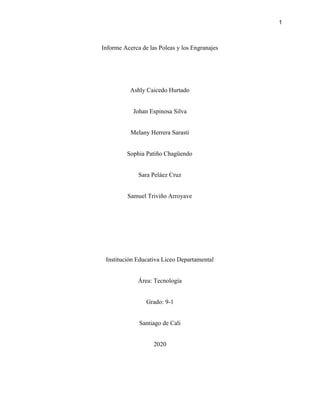 1
Informe Acerca de las Poleas y los Engranajes
Ashly Caicedo Hurtado
Johan Espinosa Silva
Melany Herrera Sarasti
Sophia Patiño Chagüendo
Sara Peláez Cruz
Samuel Triviño Arroyave
Institución Educativa Liceo Departamental
Área: Tecnología
Grado: 9-1
Santiago de Cali
2020
 