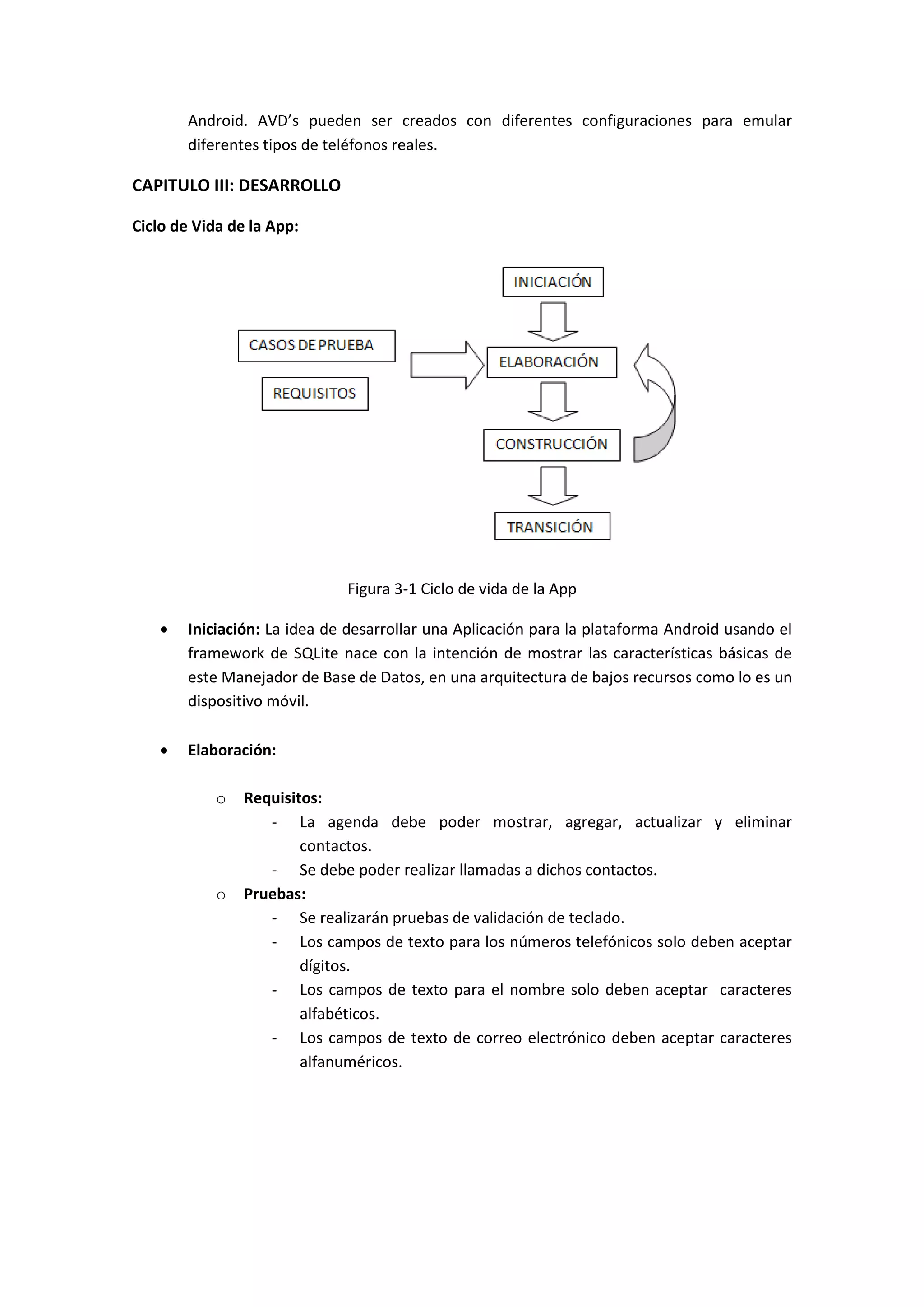 Android. AVD’s pueden ser creados con diferentes configuraciones para emular
        diferentes tipos de teléfonos reales.

CAPITULO III: DESARROLLO

Ciclo de Vida de la App:




                              Figura 3-1 Ciclo de vida de la App

       Iniciación: La idea de desarrollar una Aplicación para la plataforma Android usando el
        framework de SQLite nace con la intención de mostrar las características básicas de
        este Manejador de Base de Datos, en una arquitectura de bajos recursos como lo es un
        dispositivo móvil.

       Elaboración:

            o   Requisitos:
                   - La agenda debe poder mostrar, agregar, actualizar y eliminar
                        contactos.
                   - Se debe poder realizar llamadas a dichos contactos.
            o   Pruebas:
                   - Se realizarán pruebas de validación de teclado.
                   - Los campos de texto para los números telefónicos solo deben aceptar
                        dígitos.
                   - Los campos de texto para el nombre solo deben aceptar caracteres
                        alfabéticos.
                   - Los campos de texto de correo electrónico deben aceptar caracteres
                        alfanuméricos.
 