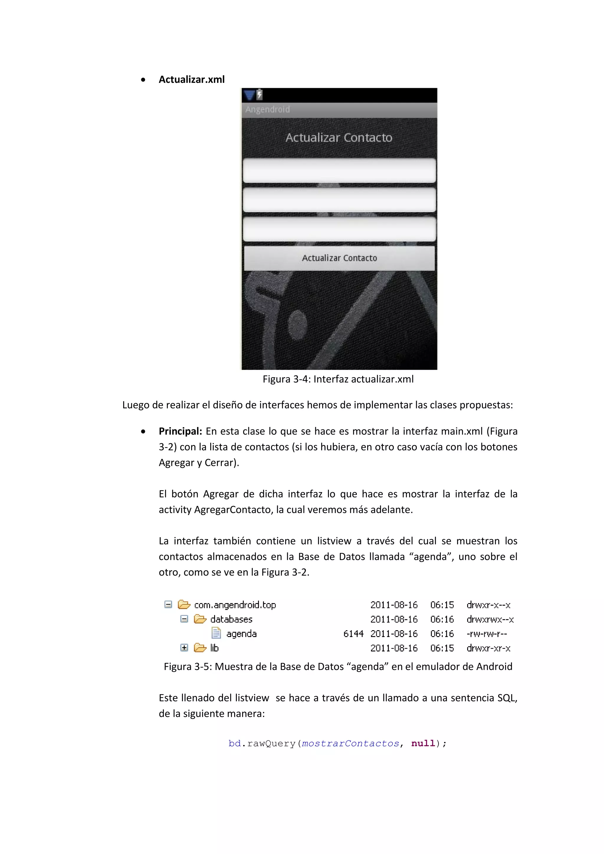    Actualizar.xml




                              Figura 3-4: Interfaz actualizar.xml

Luego de realizar el diseño de interfaces hemos de implementar las clases propuestas:

      Principal: En esta clase lo que se hace es mostrar la interfaz main.xml (Figura
       3-2) con la lista de contactos (si los hubiera, en otro caso vacía con los botones
       Agregar y Cerrar).

       El botón Agregar de dicha interfaz lo que hace es mostrar la interfaz de la
       activity AgregarContacto, la cual veremos más adelante.

       La interfaz también contiene un listview a través del cual se muestran los
       contactos almacenados en la Base de Datos llamada “agenda”, uno sobre el
       otro, como se ve en la Figura 3-2.




         Figura 3-5: Muestra de la Base de Datos “agenda” en el emulador de Android

       Este llenado del listview se hace a través de un llamado a una sentencia SQL,
       de la siguiente manera:

                        bd.rawQuery(mostrarContactos, null);
 