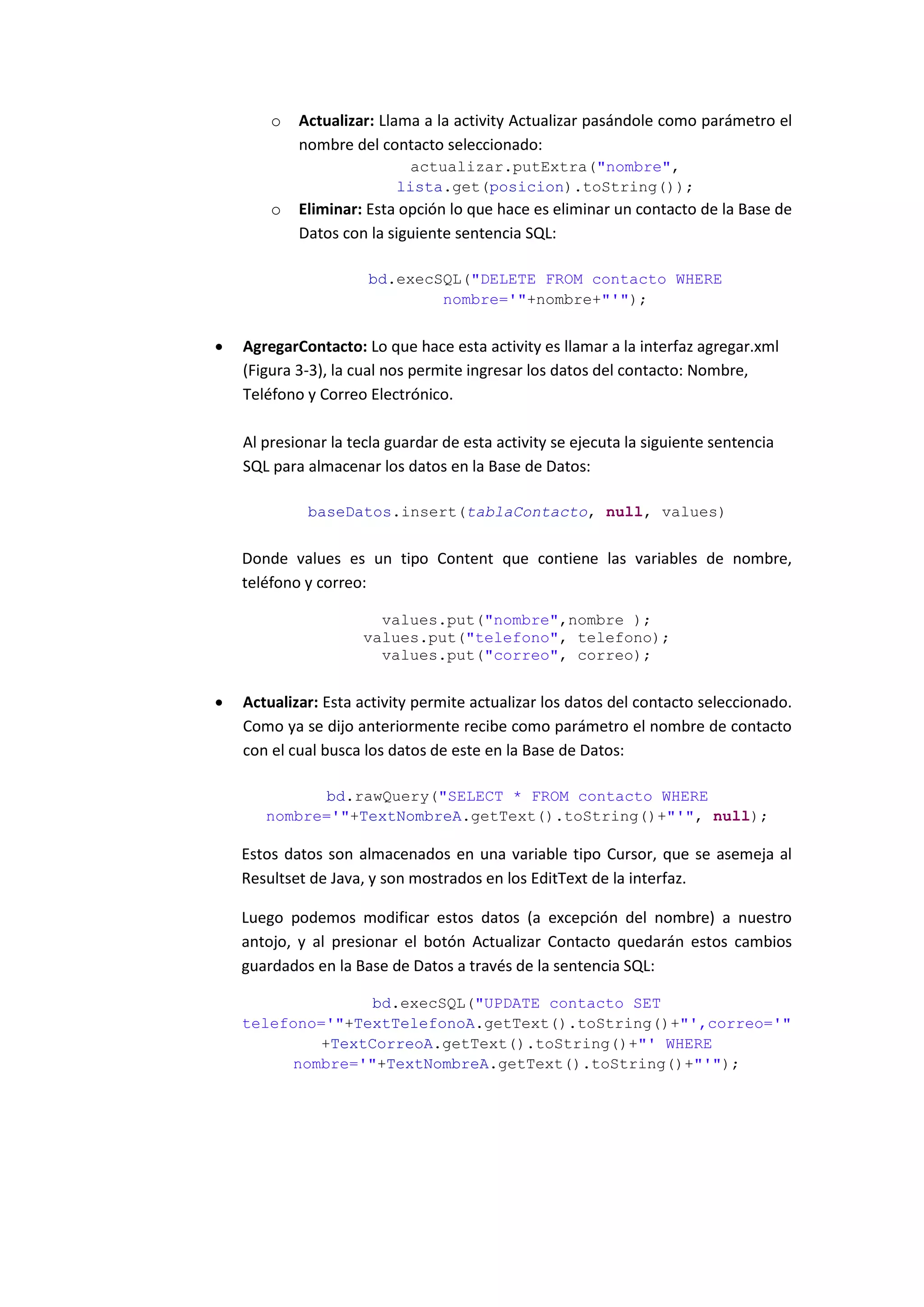 o   Actualizar: Llama a la activity Actualizar pasándole como parámetro el
            nombre del contacto seleccionado:
                             actualizar.putExtra("nombre",
                           lista.get(posicion).toString());
        o   Eliminar: Esta opción lo que hace es eliminar un contacto de la Base de
            Datos con la siguiente sentencia SQL:

                      bd.execSQL("DELETE FROM contacto WHERE
                              nombre='"+nombre+"'");


   AgregarContacto: Lo que hace esta activity es llamar a la interfaz agregar.xml
    (Figura 3-3), la cual nos permite ingresar los datos del contacto: Nombre,
    Teléfono y Correo Electrónico.

    Al presionar la tecla guardar de esta activity se ejecuta la siguiente sentencia
    SQL para almacenar los datos en la Base de Datos:

             baseDatos.insert(tablaContacto, null, values)


    Donde values es un tipo Content que contiene las variables de nombre,
    teléfono y correo:

                        values.put("nombre",nombre );
                      values.put("telefono", telefono);
                        values.put("correo", correo);


   Actualizar: Esta activity permite actualizar los datos del contacto seleccionado.
    Como ya se dijo anteriormente recibe como parámetro el nombre de contacto
    con el cual busca los datos de este en la Base de Datos:

              bd.rawQuery("SELECT * FROM contacto WHERE
       nombre='"+TextNombreA.getText().toString()+"'", null);

    Estos datos son almacenados en una variable tipo Cursor, que se asemeja al
    Resultset de Java, y son mostrados en los EditText de la interfaz.

    Luego podemos modificar estos datos (a excepción del nombre) a nuestro
    antojo, y al presionar el botón Actualizar Contacto quedarán estos cambios
    guardados en la Base de Datos a través de la sentencia SQL:

                   bd.execSQL("UPDATE contacto SET
    telefono='"+TextTelefonoA.getText().toString()+"',correo='"
             +TextCorreoA.getText().toString()+"' WHERE
          nombre='"+TextNombreA.getText().toString()+"'");
 