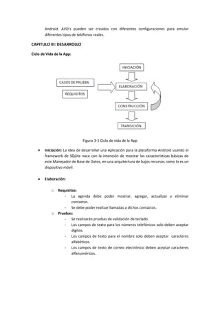 Android. AVD’s pueden ser creados con diferentes configuraciones para emular
        diferentes tipos de teléfonos reales.

CAPITULO III: DESARROLLO

Ciclo de Vida de la App:




                              Figura 3-1 Ciclo de vida de la App

       Iniciación: La idea de desarrollar una Aplicación para la plataforma Android usando el
        framework de SQLite nace con la intención de mostrar las características básicas de
        este Manejador de Base de Datos, en una arquitectura de bajos recursos como lo es un
        dispositivo móvil.

       Elaboración:

            o   Requisitos:
                   - La agenda debe poder mostrar, agregar, actualizar y eliminar
                        contactos.
                   - Se debe poder realizar llamadas a dichos contactos.
            o   Pruebas:
                   - Se realizarán pruebas de validación de teclado.
                   - Los campos de texto para los números telefónicos solo deben aceptar
                        dígitos.
                   - Los campos de texto para el nombre solo deben aceptar caracteres
                        alfabéticos.
                   - Los campos de texto de correo electrónico deben aceptar caracteres
                        alfanuméricos.
 