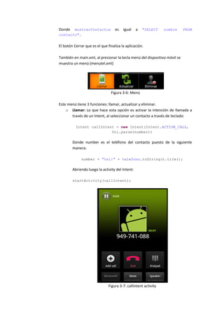 Donde  mostrarContactos            es   igual    a   "SELECT     nombre    FROM
contacto".


El botón Cerrar que es el que finaliza la aplicación.

También en main.xml, al presionar la tecla menú del dispositivo móvil se
muestra un menú (menutel.xml)




                                Figura 3-6: Menú

Este menú tiene 3 funciones: llamar, actualizar y eliminar.
    o Llamar: Lo que hace esta opción es activar la intención de llamada a
       través de un Intent, al seleccionar un contacto a través de teclado:

          Intent callIntent = new Intent(Intent.ACTION_CALL,
                          Uri.parse(number))

        Donde number es el teléfono del contacto puesto de la siguiente
        manera:

              number = "tel:" + telefono.toString().trim();

        Abriendo luego la activity del Intent:

        startActivity(callIntent);




                               Figura 3-7: callintent activity
 