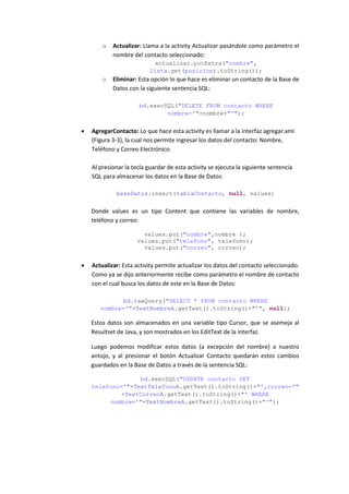 o   Actualizar: Llama a la activity Actualizar pasándole como parámetro el
            nombre del contacto seleccionado:
                             actualizar.putExtra("nombre",
                           lista.get(posicion).toString());
        o   Eliminar: Esta opción lo que hace es eliminar un contacto de la Base de
            Datos con la siguiente sentencia SQL:

                      bd.execSQL("DELETE FROM contacto WHERE
                              nombre='"+nombre+"'");


   AgregarContacto: Lo que hace esta activity es llamar a la interfaz agregar.xml
    (Figura 3-3), la cual nos permite ingresar los datos del contacto: Nombre,
    Teléfono y Correo Electrónico.

    Al presionar la tecla guardar de esta activity se ejecuta la siguiente sentencia
    SQL para almacenar los datos en la Base de Datos:

             baseDatos.insert(tablaContacto, null, values)


    Donde values es un tipo Content que contiene las variables de nombre,
    teléfono y correo:

                        values.put("nombre",nombre );
                      values.put("telefono", telefono);
                        values.put("correo", correo);


   Actualizar: Esta activity permite actualizar los datos del contacto seleccionado.
    Como ya se dijo anteriormente recibe como parámetro el nombre de contacto
    con el cual busca los datos de este en la Base de Datos:

              bd.rawQuery("SELECT * FROM contacto WHERE
       nombre='"+TextNombreA.getText().toString()+"'", null);

    Estos datos son almacenados en una variable tipo Cursor, que se asemeja al
    Resultset de Java, y son mostrados en los EditText de la interfaz.

    Luego podemos modificar estos datos (a excepción del nombre) a nuestro
    antojo, y al presionar el botón Actualizar Contacto quedarán estos cambios
    guardados en la Base de Datos a través de la sentencia SQL:

                   bd.execSQL("UPDATE contacto SET
    telefono='"+TextTelefonoA.getText().toString()+"',correo='"
             +TextCorreoA.getText().toString()+"' WHERE
          nombre='"+TextNombreA.getText().toString()+"'");
 
