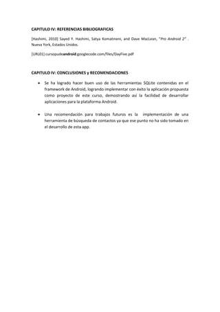 CAPITULO IV: REFERENCIAS BIBLIOGRAFICAS

[Hashimi, 2010] Sayed Y. Hashimi, Satya Komatineni, and Dave MacLean, “Pro Android 2” .
Nueva York, Estados Unidos.

[URL01] cursopudeandroid.googlecode.com/files/DayFive.pdf



CAPITULO IV: CONCLUSIONES y RECOMENDACIONES

      Se ha logrado hacer buen uso de las herramientas SQLite contenidas en el
       framework de Android, logrando implementar con éxito la aplicación propuesta
       como proyecto de este curso, demostrando así la facilidad de desarrollar
       aplicaciones para la plataforma Android.

      Una recomendación para trabajos futuros es la implementación de una
       herramienta de búsqueda de contactos ya que ese punto no ha sido tomado en
       el desarrollo de esta app.
 