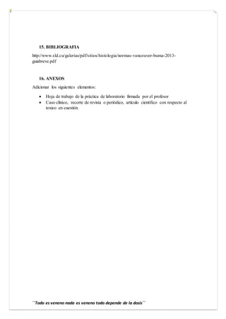 ´´Todo es veneno nada es veneno todo depende de la dosis´´
15. BIBLIOGRAFIA
http://www.sld.cu/galerias/pdf/sitios/histologia/normas-vancouver-buma-2013-
guiabreve.pdf
16. ANEXOS
Adicionar los siguientes elementos:
 Hoja de trabajo de la práctica de laboratorio firmada por el profesor
 Caso clínico, recorte de revista o periódico, artículo científico con respecto al
toxico en cuestión
 