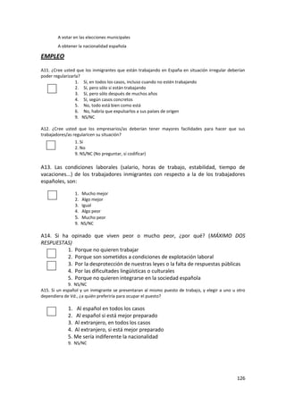 A votar en las elecciones municipales
        A obtener la nacionalidad española

EMPLEO
A11. ¿Cree usted que los inmigrantes que están trabajando en España en situación irregular deberían
poder regularizarla?
                 1. Sí, en todos los casos, incluso cuando no estén trabajando
                 2. Sí, pero sólo si están trabajando
                 3. Sí, pero sólo después de muchos años
                 4. Sí, según casos concretos
                 5. No, todo está bien como está
                 6. No, habría que expulsarlos a sus países de origen
                 9. NS/NC

A12. ¿Cree usted que los empresarios/as deberían tener mayores facilidades para hacer que sus
trabajadores/as regularicen su situación?
                1. Sí
                2. No
                9. NS/NC (No preguntar, sí codificar)

A13. Las condiciones laborales (salario, horas de trabajo, estabilidad, tiempo de
vacaciones...) de los trabajadores inmigrantes con respecto a la de los trabajadores
españoles, son:

                1. Mucho mejor
                2. Algo mejor
                3. Igual
                4. Algo peor
                5. Mucho peor
                9. NS/NC

A14. Si ha opinado que viven peor o mucho peor, ¿por qué? (MÁXIMO DOS
RESPUESTAS)
          1. Porque no quieren trabajar
          2. Porque son sometidos a condiciones de explotación laboral
          3. Por la desprotección de nuestras leyes o la falta de respuestas públicas
          4. Por las dificultades lingüísticas o culturales
          5. Porque no quieren integrarse en la sociedad española
             9. NS/NC
A15. Si un español y un inmigrante se presentaran al mismo puesto de trabajo, y elegir a uno u otro
dependiera de Vd., ¿a quién preferiría para ocupar el puesto?

             1. Al español en todos los casos
             2. Al español si está mejor preparado
             3. Al extranjero, en todos los casos
             4. Al extranjero, si está mejor preparado
             5. Me sería indiferente la nacionalidad
             9. NS/NC




                                                                                               126
 