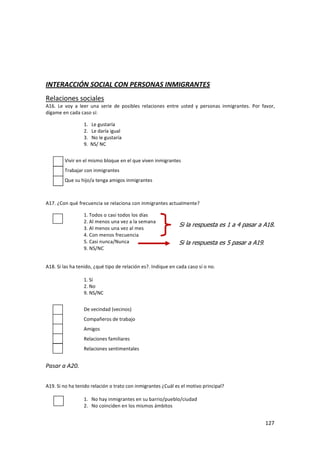 INTERACCIÓN SOCIAL CON PERSONAS INMIGRANTES
Relaciones sociales
A16. Le voy a leer una serie de posibles relaciones entre usted y personas inmigrantes. Por favor,
dígame en cada caso sí:

                 1.   Le gustaría
                 2.   Le daría igual
                 3.   No le gustaría
                 9.   NS/ NC


        Vivir en el mismo bloque en el que viven inmigrantes
        Trabajar con inmigrantes
        Que su hijo/a tenga amigos inmigrantes



A17. ¿Con qué frecuencia se relaciona con inmigrantes actualmente?

                 1. Todos o casi todos los días
                 2. Al menos una vez a la semana
                                                              Si la respuesta es 1 a 4 pasar a A18.
                 3. Al menos una vez al mes
                 4. Con menos frecuencia
                 5. Casi nunca/Nunca                          Si la respuesta es 5 pasar a A19.
                 9. NS/NC


A18. Si las ha tenido, ¿qué tipo de relación es?. Indique en cada caso sí o no.

                 1. Sí
                 2. No
                 9. NS/NC


                 De vecindad (vecinos)
                 Compañeros de trabajo
                 Amigos
                 Relaciones familiares
                 Relaciones sentimentales


Pasar a A20.


A19. Si no ha tenido relación o trato con inmigrantes ¿Cuál es el motivo principal?

                 1. No hay inmigrantes en su barrio/pueblo/ciudad
                 2. No coinciden en los mismos ámbitos


                                                                                                  127
 