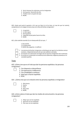 3.   No le interesan las relaciones con los inmigrantes
                4.   No le gustan. Desconfía de ellos
                5.   Prefiere estar con gente de aquí
                9.   NS/NC




A20. ¿Hasta qué punto le gustaría a Vd. que sus hijos (si no los tiene, en caso de que los tuviera),
compartieran en el colegio la misma clase con niños de familias inmigrantes?

                1.   Le gustaría
                2.   Le daría igual
                3.   No le gustaría
                4.   Depende de qué países fueran los niños
                9.   NS/NC

A21. ¿Está usted de acuerdo (1) o en desacuerdo (2) con que…?

                1. De acuerdo
                2. En desacuerdo
                9. NS/NC (No preguntar, sí codificar)

             1. Los alumnos de familias inmigrantes se distribuyan por igual en los distintos centros
                escolares, independientemente de que sean públicos o privados.
             2. Se incluyan en la educación las lenguas de los alumnos inmigrantes más numerosos.
             3. Se incluya en la educación la enseñanza de las diferentes religiones presentes en la
                sociedad española.

Trato
A22. ¿Cómo cree que es el trato que dan las personas españolas a las personas
inmigrantes?
           1. Con desprecio o desconfianza
           2. Con ignorancia o indiferencia
           3. Con amabilidad o confianza
           4. Igual que si fueran españoles
             9. NS/NC

A23. ¿Cómo cree que es la relación entre las personas españolas e inmigrantes ?

                1. Muy buena
                2. Buena
                3. Mala
                4. Muy mala
                9. NS/NC

A24. ¿Cómo valora el trato que dan los medios de comunicación a las personas
inmigrantes?

                1. Mejor que con los españoles
                2. Igual que con los españoles
                3. Peor que con los españoles

                                                                                                    128
 