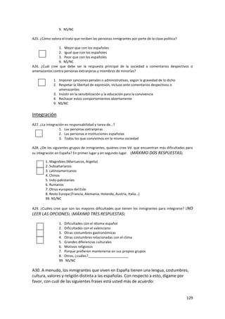 9. NS/NC

A25. ¿Cómo valora el trato que reciben las personas inmigrantes por parte de la clase política?

                1. Mejor que con los españoles
                2. Igual que con los españoles
                3. Peor que con los españoles
                9. NS/NC
A26. ¿Cuál cree que debe ser la respuesta principal de la sociedad a comentarios despectivos o
amenazantes contra personas extranjeras y miembros de minorías?

              1. Imponer sanciones penales o administrativas, según la gravedad de lo dicho
              2. Respetar la libertad de expresión, incluso ante comentarios despectivos o
                 amenazantes
              3. Insistir en la sensibilización y la educación para la convivencia
              4. Rechazar estos comportamientos abiertamente
              9. NS/NC


Integración
A27. ¿La integración es responsabilidad y tarea de…?
                 1. Las personas extranjeras
                 2. Las personas e instituciones españolas
                 3. Todos los que convivimos en la misma sociedad

A28. ¿De los siguientes grupos de inmigrantes, quiénes cree Vd. que encuentran más dificultades para
su integración en España? En primer lugar y en segundo lugar. (MÁXIMO DOS RESPUESTAS).

        1. Magrebíes (Marruecos, Argelia)
        2. Subsaharianos
        3. Latinoamericanos
        4. Chinos
        5. Indo-pakistaníes
        6. Rumanos
        7. Otros europeos del Este
        8. Resto Europa (Francia, Alemania, Holanda, Austria, Italia…)
        99. NS/NC

A29. ¿Cuáles cree que son las mayores dificultades que tienen los inmigrantes para integrarse? ( NO
LEER LAS OPCIONES). (MÁXIMO TRES RESPUESTAS)

                 1. Dificultades con el idioma español
                 2. Dificultades con el valenciano
                 3. Otras costumbres gastronómicas
                 4. Otras costumbres relacionadas con el clima
                 5. Grandes diferencias culturales
                 6. Motivos religiosos
                 7. Porque prefieren mantenerse en sus propios grupos
                 8. Otros, ¿cuáles?_____________________
                 99. NS/NC

A30. A menudo, los inmigrantes que viven en España tienen una lengua, costumbres,
cultura, valores y religión distinta a las españolas. Con respecto a esto, dígame por
favor, con cuál de las siguientes frases está usted más de acuerdo:


                                                                                                  129
 