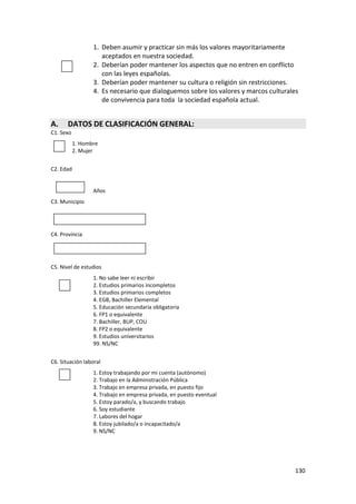 1. Deben asumir y practicar sin más los valores mayoritariamente
                     aceptados en nuestra sociedad.
                  2. Deberían poder mantener los aspectos que no entren en conflicto
                     con las leyes españolas.
                  3. Deberían poder mantener su cultura o religión sin restricciones.
                  4. Es necesario que dialoguemos sobre los valores y marcos culturales
                     de convivencia para toda la sociedad española actual.


A.     DATOS DE CLASIFICACIÓN GENERAL:
C1. Sexo
           1. Hombre
           2. Mujer


C2. Edad


                  Años
C3. Municipio




C4. Provincia




C5. Nivel de estudios
                  1. No sabe leer ni escribir
                  2. Estudios primarios incompletos
                  3. Estudios primarios completos
                  4. EGB, Bachiller Elemental
                  5. Educación secundaria obligatoria
                  6. FP1 o equivalente
                  7. Bachiller, BUP, COU
                  8. FP2 o equivalente
                  9. Estudios universitarios
                  99. NS/NC


C6. Situación laboral
                  1. Estoy trabajando por mi cuenta (autónomo)
                  2. Trabajo en la Administración Pública
                  3. Trabajo en empresa privada, en puesto fijo
                  4. Trabajo en empresa privada, en puesto eventual
                  5. Estoy parado/a, y buscando trabajo
                  6. Soy estudiante
                  7. Labores del hogar
                  8. Estoy jubilado/a o incapacitado/a
                  9. NS/NC




                                                                                      130
 