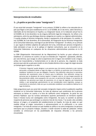 Actitudes de los valencianos y valencianas ante la población inmigrante




Interpretación de resultados

1.- ¿A quién se percibe como “inmigrante”?

El uso social del concepto “inmigrante” no es unívoco. El DRAE lo refiere a los naturales de un
país que llegan a otro para establecerse en él. La LO 4/2000, de 11 de enero, sobre Derechos y
Libertades de los Extranjeros en España y su Integración Social, en la redacción actual tras la
LO 9/2009, de 11 de diciembre no da ninguna definición legal de inmigrante. Se refiere a los
extranjeros, entre los que distingue diversas categorías en cuanto a su régimen administrativo.
Y cuando emplea el término inmigrante, tiende a equipararlo al de extranjero. En cambio, la
Ley 15/2008, de 5 de diciembre, de la Generalitat, de Integración de las Personas Inmigrantes
en la Comunitat Valenciana, restringe el uso del término “inmigrante”. En efecto, en su artículo
2, que regula el ámbito subjetivo de aplicación de la ley, entiende por persona inmigrante a
todo extranjero al que no se le aplique el régimen comunitario, que se encuentre en la
Comunitat Valenciana en cualquiera de las situaciones administrativas previstas en la LO
4/2000.
La OIM (Organización Internacional de las Migraciones) ha hecho un gran esfuerzo por
establecer un consenso en cuanto a lo que se entiende por “migrante”, apostando, además,
por este término, que recoge no sólo la experiencia de in-migrar sino también la de e-migrar,
ambas tan trascendentes y fundamentales en la vida de la persona. Así, migrante es toda
persona que sale de su país para residir en otro Estado distinto al de su lugar de origen durante
un tiempo igual o superior a un año:
        El término 'migrante' puede designar a una persona que, de manera voluntaria y por razones
        personales, se desplaza desde su lugar de origen a un destino en particular con la intención de
        establecer residencia sin que sea obligado a hacerlo. Esta definición selecciona la naturaleza
        voluntaria del movimiento como el criterio para la definición. Esta definición incluye las
        personas que se desplazan de manera regular e irregular, esto es, sin que tengan posesión de
        documentación válida, como pasaporte con una visa, un permiso de trabajo, o un permiso de
        residencia. Las personas que viajan de vacaciones, en un viaje de negocios, por tratamiento
        médico, o por peregrinaje, generalmente no son considerados como migrantes, aunque su
        movimiento es voluntario, toda vez que no pretenden establecer una residencia habitual en el
        lugar de destino.
Cabe preguntarse qué uso social del concepto inmigrante impera entre la población española
residente en la Comunitat Valenciana. Se trata de observar qué condiciones de la persona
extranjera se tienen en cuenta a la hora de calificarla como inmigrante. Se parte de una
primera hipótesis: que los turistas extranjeros (quienes permanecen en territorio español
hasta 3 meses) nunca son catalogados como inmigrantes. Así pues, la cuestión se plantea
respecto de personas que prolongan su estancia más de tres meses. Y se acude a dos variables
básicas: el origen y el propósito del establecimiento en España. Se trata de saber en qué
medida influye el origen comunitario o extracomunitario en la calificación o no como
inmigrante. Y se trata de conocer en qué medida se califica o no como inmigrante a la persona
extranjera que se propone trabajar, estudiar o residir durante la edad de jubilación. Ambas
variables se entrecruzan en las posibilidades de respuesta ofrecidas a las personas
encuestadas.




                                                                                                    23
 