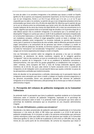Actitudes de los valencianos y valencianas ante la población inmigrante



Se trata de saber si se considera inmigrantes a los jubilados que vienen a residir en España
(gráfico 4). No se aprecia una respuesta claramente mayoritaria. Un 53,3 % se inclinó a pensar
que no son inmigrantes, frente a un 41,5 % que afirmó que sí lo son, y a un 5,2 % que
respondió que no sabe o no contesta. La opinión de que sí son inmigrantes prevalece entre los
entrevistados que tienen entre 16 y 29 años de edad (58,3 %). Mientras que la opinión de que
no lo son se refuerza entre los entrevistados que tienen entre 50 y 64 años de edad (60,9%).
Cuando hablamos de los otros dos tramos de edad (30-49 y 65 o más) nos encontramos en la
media. ¿Significa que quienes están en el periodo largo de estudios o en la primera etapa de su
vida laboral asocian más la condición inmigrante a la extranjería que a la actividad que se
desempeña? Téngase en cuenta que solo un 12,05 % de la población extranjera empadronada
en la Comunitat Valenciana a 1 de enero de 2010 tiene 65 años o más. Y de ellos, un 87,18 %
son ciudadanos europeos. ¿Influye el origen geográfico cuando se duda si catalogar a los
extranjeros jubilados como inmigrantes? La encuesta realizada no permite dar respuesta
cierta, pero sí aventurar la importancia de esta variable, dada la diferente percepción entre el
origen comunitario y no comunitario de las personas que vienen a trabajar y a residir en
España (un 20% de población). De donde, en términos sociales y en la Comunitat Valenciana,
no todos los “extranjeros” son considerados “inmigrantes”, ni siquiera cuando en ambos casos
vengan con la misma expectativa de trabajar y residir en España.
Una vez formulada la cuestión sobre las categorías de personas a las que se considera
inmigrantes, se plantearon las demás cuestiones respecto de la categoría genérica
“inmigrante”. Solo en dos ocasiones se tuvo en consideración el origen geográfico: cuando se
plantea la cuestión de la integración. Y ahí no se estableció la dicotomía comunitarios-
extracomunitarios, sino que entre los grupos geográficos se establecieron tres europeos, a
saber: rumanos, otros europeos del Este y resto de Europa (indicando algunos países
miembros de la UE-15). Así pues cabe retener la fuerte asociación entre la condición de
inmigrante y la de trabajador como una percepción básica que ayuda a entender no pocas de
las percepciones y actitudes que revela la encuesta.
Antes de abundar en las percepciones y actitudes relacionadas con la percepción básica del
inmigrante como extranjero que viene a residir y trabajar en España conviene preguntarse si
las personas encuestadas tienen una percepción ajustada del volumen de población
inmigrante en la Comunitat Valenciana y del porcentaje de la misma que se halla en situación
administrativa irregular.


2.- Percepción del volumen de población inmigrante en la Comunitat
Valenciana

Se pretende medir la percepción que tiene la población española residente en la Comunitat
Valenciana sobre el volumen de población inmigrante, expresada en el porcentaje de
habitantes extranjeros sobre el total. Y se pretende medir la percepción que tiene sobre el
porcentaje de residentes extranjeros que se encuentran en una situación administrativa
irregular.
2.1.- De cada 100 habitantes: ¿cuántos son extranjeros?
Atendiendo a los datos provisionales de población extranjera empadronada en la Comunitat
Valenciana a 1 de enero de 2010, el INE indica que asciende a un 17,35 % del total de
población empadronada. En la encuesta se pidió a las personas entrevistadas que estimaran
cuántos extranjeros creían que había entre cada cien personas que residen en la Comunitat
Valenciana (gráfico 5). Solo un 23,8% de la población lo cifró entre un 10%-20%: esto es, algo
menos de una cuarta parte de los entrevistados. De sumarse las respuestas que sitúan el

                                                                                             26
 