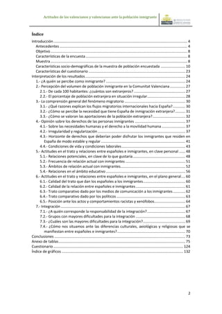 Actitudes de los valencianos y valencianas ante la población inmigrante



Índice
Introducción .................................................................................................................................. 4
   Antecedentes ............................................................................................................................ 4
   Objetivo ..................................................................................................................................... 8
   Características de la encuesta ................................................................................................... 8
   Muestra ..................................................................................................................................... 8
   Características socio-demográficas de la muestra de población encuestada ........................ 10
   Características del cuestionario .............................................................................................. 23
Interpretación de los resultados ................................................................................................. 24
   1.- ¿A quién se percibe como inmigrante? ............................................................................. 24
   2.- Percepción del volumen de población inmigrante en la Comunitat Valenciana ............... 27
      2.1.- De cada 100 habitantes: ¿cuántos son extranjeros? .................................................. 27
      2.2.- El porcentaje de población extranjera en situación irregular..................................... 28
   3.- La comprensión general del fenómeno migratorio ........................................................... 30
      3.1.- ¿Qué razones explican los flujos migratorios internacionales hacia España? ............ 30
      3.2.- ¿Cómo se percibe la necesidad que tiene España de inmigración extranjera? .......... 31
      3.3.- ¿Cómo se valoran las aportaciones de la población extranjera?................................ 32
   4.- Opinión sobre los derechos de las personas inmigrantes ................................................. 37
      4.1.- Sobre las necesidades humanas y el derecho a la movilidad humana ....................... 37
      4.2.- Irregularidad y regularización ..................................................................................... 37
      4.3.- Horizonte de derechos que deberían poder disfrutar los inmigrantes que residen en
         España de modo estable y regular .................................................................................. 41
      4.4.- Condiciones de vida y condiciones laborales .............................................................. 43
   5.- Actitudes en el trato y relaciones entre españoles e inmigrantes, en clave personal ...... 48
      5.1.- Relaciones potenciales, en clave de lo que gustaría ................................................... 48
      5.2.- Frecuencia de relación actual con inmigrantes .......................................................... 51
      5.3.- Ámbitos de relación actual con inmigrantes............................................................... 52
      5.4.- Relaciones en el ámbito educativo ............................................................................. 56
   6.- Actitudes en el trato y relaciones entre españoles e inmigrantes, en el plano general .... 60
      6.1.- Calidad del trato que dan los españoles a los inmigrantes ......................................... 60
      6.2.- Calidad de la relación entre españoles e inmigrantes ................................................ 61
      6.3.- Trato comparativo dado por los medios de comunicación a los inmigrantes ............ 62
      6.4.- Trato comparativo dado por los políticos ................................................................... 63
      6.5.- Posición ante los actos y comportamientos racistas y xenófobos .............................. 64
   7.- Integración ......................................................................................................................... 67
      7.1.- ¿A quién corresponde la responsabilidad de la integración? ..................................... 67
      7.2.- Grupos con mayores dificultades para la integración ................................................ 68
      7.3.- ¿Cuáles son las mayores dificultades para la integración? ......................................... 69
      7.4.- ¿Cómo nos situamos ante las diferencias culturales, axiológicas y religiosas que se
         manifiestan entre españoles e inmigrantes? .................................................................. 70
Conclusiones ............................................................................................................................... 73
Anexo de tablas ........................................................................................................................... 75
Cuestionario .............................................................................................................................. 124
Índice de gráficos ...................................................................................................................... 132




                                                                                                                                                 2
 