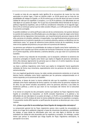 Actitudes de los valencianos y valencianas ante la población inmigrante



Y cuando se trata de una segunda razón (gráfico 8) se encuentran de nuevo las tres más
apreciadas en primer lugar, si bien en distinto orden: un 33,3% pensó que se trata de Las
posibilidades de trabajo en España, un 29,1% estimó que se trata del deseo de tener la misma
calidad de vida que los españoles o europeos, y un 16,7% la pobreza y las dificultades de una
vida digna en sus países de origen. Por lo que toca al pretendido efecto llamada de las leyes y
políticas migratorias españolas, solo un 9,9% las consideraron relevantes en el segundo lugar.
Otro 6,7% se inclinó por pensar que las redes sociales influyen, y un 3,9% opinó que se trata de
la economía sumergida.
Es posible establecer un cierto perfil para cada una de las contestaciones. Así quienes destacan
la cuestión de la pobreza y las dificultades para una vida digna en el país de origen como factor
explicativo de las migraciones internacionales, son mayoritariamente personas mayores de 65
años, personas sin estudios, jubilados o incapacitados, muy significativamente personas que se
autoposicionan en la extrema izquierda y en la extrema derecha, quienes se identifican con los
valencianos como “su” grupo de referencia (como distinto incluso de los españoles), las que
viven en las capitales de provincia y las que viven en la provincia de Valencia.
Las personas que señalaron las posibilidades de trabajo en España como factor explicativo, se
distinguen entre aquellas que tienen estudios de Formación Profesional; las que se posicionan
en el centro-izquierda, centro-derecha y extrema derecha; y las que viven en la provincia de
Castellón.
Solo un número muy reducido de encuestados, casi la excepción, señalaron la existencia de
economía sumergida en España como factor que explica la llegada de personas extranjeras.
Entre ellos destacas ligeramente las personas que se sitúan en el centro izquierda y las que
identifican a los valencianos como “los suyos”.
Las leyes y políticas migratorias como factor que explica la inmigración fueron igualmente
señaladas de forma muy minoritaria, especialmente entre las personas de centro derecha y
extrema derecha.
Con una magnitud igualmente escasa, las redes sociales previamente existentes en el país de
destino fueron señaladas como factor explicativo por las personas autoposicionadas en el
centro-izquierda y en la provincia de Castellón.
Finalmente, el deseo de tener la misma calidad de vida que los españoles o europeos fue
señalado como factor explicativo de forma superior a la media entre las personas mayores de
65 años; las que tienen estudios secundarios; entre las personas adscritas a casi todas las
tendencias políticas; y entre las que viven en los municipios del interior de la Comunitat
Valenciana.
Si se toman en conjunto las dos principales razones que explican los flujos migratorios hacia
España se consolidan las respuestas: un 42,3% concede importancia a la pobreza y las
dificultades de una vida digna en sus países de origen, un 25,6% a Las posibilidades de trabajo
en España y un 19,7% al deseo de tener la misma calidad de vida que los españoles o europeos.
Y nuevamente resulta difícil apuntar un perfil peculiar de quienes se decantan por unas u otras
razones.
3.2.- ¿Cómo se percibe la necesidad que tiene España de inmigración extranjera?
La comprensión general de los flujos migratorios parece clara cuando los encuestados se
ponen en el lugar de la población migrante: el paso de situaciones de pobreza a posibilidades
de trabajo, el paso desde las dificultades para vivir una vida digna al disfrute de unos
estándares de calidad de vida alcanzados por los españoles y europeos. Sin embargo, cuando
tienen que pensar la necesidad que tenga España de flujos migratorios extranjeros, la
percepción no es clara.

                                                                                              30
 