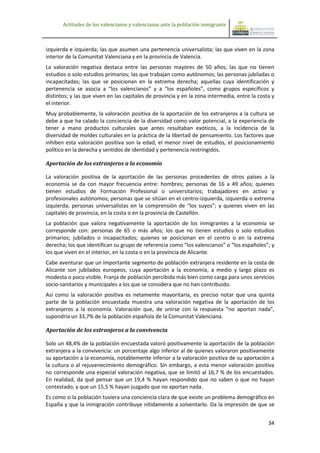 Actitudes de los valencianos y valencianas ante la población inmigrante



izquierda e izquierda; las que asumen una pertenencia universalista; las que viven en la zona
interior de la Comunitat Valenciana y en la provincia de Valencia.
La valoración negativa destaca entre las personas mayores de 50 años; las que no tienen
estudios o solo estudios primarios; las que trabajan como autónomos; las personas jubiladas o
incapacitadas; las que se posicionan en la extrema derecha; aquellas cuya identificación y
pertenencia se asocia a “los valencianos” y a “los españoles”, como grupos específicos y
distintos; y las que viven en las capitales de provincia y en la zona intermedia, entre la costa y
el interior.
Muy probablemente, la valoración positiva de la aportación de los extranjeros a la cultura se
debe a que ha calado la conciencia de la diversidad como valor potencial, a la experiencia de
tener a mano productos culturales que antes resultaban exóticos, a la incidencia de la
diversidad de moldes culturales en la práctica de la libertad de pensamiento. Los factores que
inhiben esta valoración positiva son la edad, el menor nivel de estudios, el posicionamiento
político en la derecha y sentidos de identidad y pertenencia restringidos.

Aportación de los extranjeros a la economía

La valoración positiva de la aportación de las personas procedentes de otros países a la
economía se da con mayor frecuencia entre: hombres; personas de 16 a 49 años; quienes
tienen estudios de Formación Profesional o universitarios; trabajadores en activo y
profesionales autónomos; personas que se sitúan en el centro-izquierda, izquierda o extrema
izquierda; personas universalistas en la comprensión de “los suyos”; y quienes viven en las
capitales de provincia, en la costa o en la provincia de Castellón.
La población que valora negativamente la aportación de los inmigrantes a la economía se
corresponde con: personas de 65 o más años; los que no tienen estudios o solo estudios
primarios; jubilados o incapacitados; quienes se posicionan en el centro o en la extrema
derecha; los que identifican su grupo de referencia como “los valencianos” o “los españoles”; y
los que viven en el interior, en la costa o en la provincia de Alicante.
Cabe aventurar que un importante segmento de población extranjera residente en la costa de
Alicante son jubilados europeos, cuya aportación a la economía, a medio y largo plazo es
modesta o poco visible. Franja de población percibida más bien como carga para unos servicios
socio-sanitarios y municipales a los que se considera que no han contribuido.
Así como la valoración positiva es netamente mayoritaria, es preciso notar que una quinta
parte de la población encuestada muestra una valoración negativa de la aportación de los
extranjeros a la economía. Valoración que, de unirse con la respuesta “no aportan nada”,
supondría un 33,7% de la población española de la Comunitat Valenciana.

Aportación de los extranjeros a la convivencia

Solo un 48,4% de la población encuestada valoró positivamente la aportación de la población
extranjera a la convivencia: un porcentaje algo inferior al de quienes valoraron positivamente
su aportación a la economía, notablemente inferior a la valoración positiva de su aportación a
la cultura o al rejuvenecimiento demográfico. Sin embargo, a esta menor valoración positiva
no corresponde una especial valoración negativa, que se limitó al 16,7 % de los encuestados.
En realidad, da qué pensar que un 19,4 % hayan respondido que no saben o que no hayan
contestado, y que un 15,5 % hayan juzgado que no aportan nada.
Es como si la población tuviera una conciencia clara de que existe un problema demográfico en
España y que la inmigración contribuye nítidamente a solventarlo. Da la impresión de que se


                                                                                               34
 
