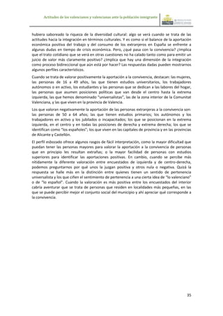 Actitudes de los valencianos y valencianas ante la población inmigrante



hubiera saboreado la riqueza de la diversidad cultural: algo se verá cuando se trata de las
actitudes hacia la integración en términos culturales. Y es como si el balance de la aportación
económica positiva del trabajo y del consumo de los extranjeros en España se enfrente a
algunas dudas en tiempo de crisis económica. Pero, ¿qué pasa con la convivencia? ¿Implica
que el trato cotidiano que se verá en otras cuestiones no ha calado tanto como para emitir un
juicio de valor más claramente positivo? ¿Implica que hay una dimensión de la integración
como proceso bidireccional que aún está por hacer? Las respuestas dadas pueden mostrarnos
algunos perfiles característicos.
Cuando se trata de valorar positivamente la aportación a la convivencia, destacan: las mujeres,
las personas de 16 a 49 años, las que tienen estudios universitarios, los trabajadores
autónomos o en activo, los estudiantes y las personas que se dedican a las labores del hogar,
las personas que asumen posiciones políticas que van desde el centro hasta la extrema
izquierda, las que hemos denominado “universalistas”, las de la zona interior de la Comunitat
Valenciana, y las que viven en la provincia de Valencia.
Los que valoran negativamente la aportación de las personas extranjeras a la convivencia son:
las personas de 50 a 64 años; las que tienen estudios primarios; los autónomos y los
trabajadores en activo y los jubilados o incapacitados; los que se posicionan en la extrema
izquierda, en el centro y en todas las posiciones de derecha y extrema derecha; los que se
identifican como “los españoles”; los que viven en las capitales de provincia y en las provincias
de Alicante y Castellón.
El perfil esbozado ofrece algunos rasgos de fácil interpretación, como la mayor dificultad que
puedan tener las personas mayores para valorar la aportación a la convivencia de personas
que en principio les resultan extrañas; o la mayor facilidad de personas con estudios
superiores para identificar las aportaciones positivas. En cambio, cuando se percibe más
nítidamente la diferente valoración entre encuestados de izquierda y de centro-derecha,
podemos preguntarnos por qué unos la juzgan positiva y otros nula o negativa. Quizá la
respuesta se halle más en la distinción entre quienes tienen un sentido de pertenencia
universalista y los que ciñen el sentimiento de pertenencia a una cierta idea de “lo valenciano”
o de “lo español”. Cuando la valoración es más positiva entre los encuestados del interior
cabría aventurar que se trata de personas que residen en localidades más pequeñas, en las
que se puede percibir mejor el conjunto social del municipio y ahí apreciar qué corresponde a
la convivencia.




                                                                                              35
 
