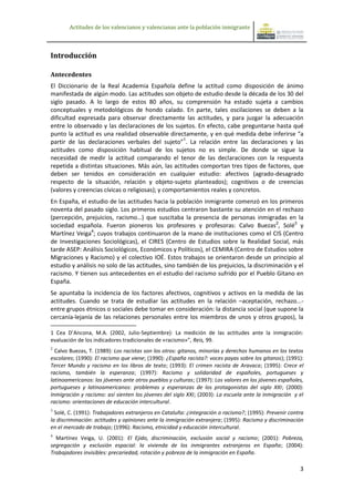 Actitudes de los valencianos y valencianas ante la población inmigrante



Introducción

Antecedentes
El Diccionario de la Real Academia Española define la actitud como disposición de ánimo
manifestada de algún modo. Las actitudes son objeto de estudio desde la década de los 30 del
siglo pasado. A lo largo de estos 80 años, su comprensión ha estado sujeta a cambios
conceptuales y metodológicos de hondo calado. En parte, tales oscilaciones se deben a la
dificultad expresada para observar directamente las actitudes, y para juzgar la adecuación
entre lo observado y las declaraciones de los sujetos. En efecto, cabe preguntarse hasta qué
punto la actitud es una realidad observable directamente, y en qué medida debe inferirse “a
partir de las declaraciones verbales del sujeto”1. La relación entre las declaraciones y las
actitudes como disposición habitual de los sujetos no es simple. De donde se sigue la
necesidad de medir la actitud comparando el tenor de las declaraciones con la respuesta
repetida a distintas situaciones. Más aún, las actitudes comportan tres tipos de factores, que
deben ser tenidos en consideración en cualquier estudio: afectivos (agrado-desagrado
respecto de la situación, relación y objeto-sujeto planteados); cognitivos o de creencias
(valores y creencias cívicas o religiosas); y comportamientos reales y concretos.
En España, el estudio de las actitudes hacia la población inmigrante comenzó en los primeros
noventa del pasado siglo. Los primeros estudios centraron bastante su atención en el rechazo
(percepción, prejuicios, racismo…) que suscitaba la presencia de personas inmigradas en la
sociedad española. Fueron pioneros los profesores y profesoras: Calvo Buezas2, Solé3 y
Martínez Veiga4; cuyos trabajos continuaron de la mano de instituciones como el CIS (Centro
de Investigaciones Sociológicas), el CIRES (Centro de Estudios sobre la Realidad Social, más
tarde ASEP: Análisis Sociológicos, Económicos y Políticos), el CEMIRA (Centro de Estudios sobre
Migraciones y Racismo) y el colectivo IOÉ. Estos trabajos se orientaron desde un principio al
estudio y análisis no solo de las actitudes, sino también de los prejuicios, la discriminación y el
racismo. Y tienen sus antecedentes en el estudio del racismo sufrido por el Pueblo Gitano en
España.
Se apuntaba la incidencia de los factores afectivos, cognitivos y activos en la medida de las
actitudes. Cuando se trata de estudiar las actitudes en la relación –aceptación, rechazo...-
entre grupos étnicos o sociales debe tomar en consideración: la distancia social (que supone la
cercanía-lejanía de las relaciones personales entre los miembros de unos y otros grupos), la

1 Cea D’Ancona, M.A. (2002, Julio-Septiembre): La medición de las actitudes ante la inmigración:
evaluación de los indicadores tradicionales de «racismo»”, Reis, 99.
2
  Calvo Buezas, T. (1989): Los racistas son los otros: gitanos, minorías y derechos humanos en los textos
escolares; (1990): El racismo que viene; (1990): ¿España racista?: voces payas sobre los gitanos); (1991):
Tercer Mundo y racismo en los libros de texto; (1993): El crimen racista de Aravaca; (1995): Crece el
racismo, también la esperanza; (1997): Racismo y solidaridad de españoles, portugueses y
latinoamericanos: los jóvenes ante otros pueblos y culturas; (1997): Los valores en los jóvenes españoles,
portugueses y latinoamericanos: problemas y esperanzas de los protagonistas del siglo XXI; (2000):
Inmigración y racismo: así sienten los jóvenes del siglo XXI; (2003): La escuela ante la inmigración y el
racismo: orientaciones de educación intercultural.
3
  Solé, C. (1991): Trabajadores extranjeros en Cataluña: ¿integración o racismo?; (1995): Prevenir contra
la discriminación: actitudes y opiniones ante la inmigración extranjera; (1995): Racismo y discriminación
en el mercado de trabajo; (1996): Racismo, etnicidad y educación intercultural.
4
  Martínez Veiga, U. (2001): El Ejido, discriminación, exclusión social y racismo; (2001): Pobreza,
segregación y exclusión espacial: la vivienda de los inmigrantes extranjeros en España; (2004):
Trabajadores invisibles: precariedad, rotación y pobreza de la inmigración en España.

                                                                                                        3
 