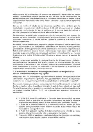 Actitudes de los valencianos y valencianas ante la población inmigrante



cada respuesta. Así, en primer lugar, las personas que optan por la “regularización por trabajo
efectivo” abundan entre: mujeres; personas de 30 a 49 años; las que tienen estudios de
Formación Profesional; las que se encuentran en situación de demandantes de empleo; las que
se posicionan en el centro-izquierda, centro-derecha y derecha; y las que viven en la provincia
de Castellón.
Las que se remiten al estudio de las situaciones específicas como condición para la
regularización en destino son más bien: jóvenes de 16 a 29 años; personas con estudios
secundarios o universitarios; las que se posicionan en la extrema izquierda, izquierda y
derecha; y las que viven en la zona interior de la Comunitat Valenciana.
Las que aceptan la regularización en destino en todos los casos son más bien: personas sin
estudios; de centro, izquierda o extrema-izquierda; las que se identifican a sí mismas desde
posiciones “universalistas”; y las que viven en capitales de provincia y en el interior de la
Comunitat Valenciana.
Finalmente, las que afirman que los empresarios y empresarias deberían tener más facilidades
para la regularización de sus trabajadores y trabajadoras son más bien: mujeres; personas
jóvenes de 16 a 29 años; personas sin estudios o con estudios universitarios; las personas que
todavía están estudiando o que se dedican a las labores del hogar; las de centro-izquierda o
izquierda; las que se identifican a sí mismas desde posiciones “universalistas”; las que viven en
la zona interior o costera de la Comunitat Valenciana; y las que viven en la provincia de
Alicante.
El mayor rechazo a toda posibilidad de regularización en las dos últimas preguntas estudiadas,
se manifiesta entre: personas de 50 a 64 años; quienes con estudios primarios; las que se
posicionan en el centro-derecha o en la extrema derecha; las que se identifican a sí mismas
como pertenecientes al grupo de “los valencianos” o de “los españoles”; y las personas que
viven en la zona intermedia de la Comunitat Valenciana.
4.3.- Horizonte de derechos que deberían poder disfrutar los inmigrantes que
residen en España de modo estable y regular
La respuesta dada a la cuestión por la regularización de las personas extranjeras en situación
administrativa irregular es muy significativa. Pero, ¿qué decir de los derechos de las personas
extranjeras que se encuentran regularmente y viven y trabajan de forma estable en España?
Esta cuestión ha sido desarrollada en cuatro preguntas relativas al derecho a vivir con la propia
familia en España; a cobrar el subsidio de desempleo después de haber cotizado a la Seguridad
Social; el derecho a votar en las elecciones municipales; y, finalmente, el derecho a obtener la
nacionalidad española (gráficos 19-22). Las respuestas son igualmente elocuentes y
significativas:


    1. El 93,7% de la población española de la Comunitat Valenciana consideró que estas
       personas tienen el derecho a vivir en España con su familia (de donde se deduce la
       reagrupación familiar como derecho de estas personas tanto como de sus familias).
    2. El 95,6% de la población española de la Comunitat Valenciana estimó que estas
       personas extranjeras tienen derecho a cobrar el subsidio de desempleo después de
       haber cotizado a la Seguridad Social
    3. El 75,6% de la población española de la Comunitat Valenciana entendió que estas
       personas deberían tener derecho votar en las elecciones municipales.
    4. Finalmente, el 79% de la población española de la Comunitat Valenciana consideró que
       estas personas tienen derecho a obtener la nacionalidad española.


                                                                                              40
 