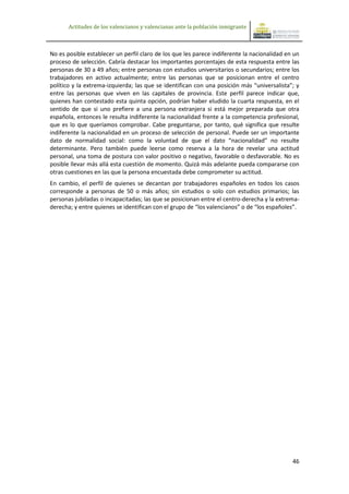 Actitudes de los valencianos y valencianas ante la población inmigrante



No es posible establecer un perfil claro de los que les parece indiferente la nacionalidad en un
proceso de selección. Cabría destacar los importantes porcentajes de esta respuesta entre las
personas de 30 a 49 años; entre personas con estudios universitarios o secundarios; entre los
trabajadores en activo actualmente; entre las personas que se posicionan entre el centro
político y la extrema-izquierda; las que se identifican con una posición más “universalista”; y
entre las personas que viven en las capitales de provincia. Este perfil parece indicar que,
quienes han contestado esta quinta opción, podrían haber eludido la cuarta respuesta, en el
sentido de que si uno prefiere a una persona extranjera si está mejor preparada que otra
española, entonces le resulta indiferente la nacionalidad frente a la competencia profesional,
que es lo que queríamos comprobar. Cabe preguntarse, por tanto, qué significa que resulte
indiferente la nacionalidad en un proceso de selección de personal. Puede ser un importante
dato de normalidad social: como la voluntad de que el dato “nacionalidad” no resulte
determinante. Pero también puede leerse como reserva a la hora de revelar una actitud
personal, una toma de postura con valor positivo o negativo, favorable o desfavorable. No es
posible llevar más allá esta cuestión de momento. Quizá más adelante pueda compararse con
otras cuestiones en las que la persona encuestada debe comprometer su actitud.
En cambio, el perfil de quienes se decantan por trabajadores españoles en todos los casos
corresponde a personas de 50 o más años; sin estudios o solo con estudios primarios; las
personas jubiladas o incapacitadas; las que se posicionan entre el centro-derecha y la extrema-
derecha; y entre quienes se identifican con el grupo de “los valencianos” o de “los españoles”.




                                                                                             46
 