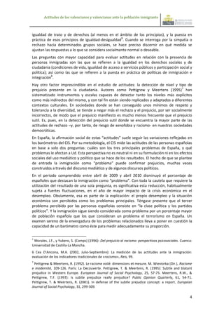 Actitudes de los valencianos y valencianas ante la población inmigrante



igualdad de trato y de derechos (al menos en el ámbito de los principios), y la puesta en
práctica de esos principios de igualdad-desigualdad5. Cuando se interroga por la simpatía o
rechazo hacia determinados grupos sociales, se hace preciso discernir en qué medida se
ajustan las respuestas a lo que se considera socialmente normal o deseable.
Las preguntas con mayor capacidad para evaluar actitudes en relación con la presencia de
personas inmigradas son las que se refieren a la igualdad en los derechos sociales y de
ciudadanía (condiciones de vida, igualdad de acceso a servicios públicos y participación social y
política); así como las que se refieren a la puesta en práctica de políticas de inmigración e
integración6.
Hay otro factor imprescindible en el estudio de actitudes: la detección de nivel y tipo de
prejuicio presente en la ciudadanía. Autores como Pettigrew y Meertens (1995)7 han
sistematizado instrumentos y escalas capaces de detectar tanto los niveles más explícitos
como más indirectos del mismo, y con tal fin están siendo replicados y adaptados a diferentes
contextos culturales. En sociedades donde se han conseguido unos mínimos de respeto y
tolerancia a la diversidad, se tiende a negar más el rechazo y el prejuicio, por ser socialmente
incorrectos, de modo que el prejuicio manifiesto es mucho menos frecuente que el prejuicio
sutil. Es, pues, en la detección del prejuicio sutil donde se encuentra la mayor parte de las
actitudes de rechazo –y, por tanto, de riesgo de xenofobia y racismo- en nuestras sociedades
democráticas.
En España, la afirmación social de estas “actitudes” suele seguir las variaciones reflejadas en
los barómetros del CIS. Por su metodología, el CIS mide las actitudes de las personas españolas
en base a solo dos preguntas: cuáles son los tres principales problemas de España, y qué
problemas le afectan a Ud. Esta perspectiva no es neutral ni en su formulación ni en los efectos
sociales del uso mediático y político que se hace de los resultados. El hecho de que se plantee
de entrada la inmigración como “problema” puede confirmar prejuicios, muchas veces
construidos a través del discurso mediático y de algunos discursos políticos.
En el periodo comprendido entre abril de 2009 y abril 2010 disminuyó el porcentaje de
españoles que destacan la inmigración como “problema”. Con toda la cautela que requiere la
utilización del resultado de una sola pregunta, es significativa esta reducción, habitualmente
sujeta a fuertes fluctuaciones, en el año de mayor impacto de la crisis económica en el
desempleo. Obviamente, esa es parte de la explicación: el propio desempleo y la situación
económica son percibidos como los problemas principales. Téngase presente que el tercer
problema percibido por las personas españolas consiste en “la clase política y los partidos
políticos”. Y la inmigración sigue siendo considerada como problema por un porcentaje mayor
de población española que los que consideran un problema el terrorismo en España. Un
examen sereno de la envergadura de los problemas relacionados lleva a poner en cuestión la
capacidad de un barómetro como éste para medir adecuadamente su proporción.


5
 Morales, J.F., y Yubero, S. (Comps) (1996): Del prejuicio al racismo: perspectivas psicosociales. Cuenca:
Universidad de Castilla-La Mancha.
6 Cea D’Ancona, M.A. (2002, Julio-Septiembre): La medición de las actitudes ante la inmigración:
evaluación de los indicadores tradicionales de «racismo», Reis, 99.
7
  Pettigrew & Meertens, R. (1992). Le racisme voilé: dimensions et mesure. M. Wieviorka (Dir.), Racisme
e modernité, 109-126. París: La Decouverte. Pettigrew, T. & Meertens, R. (1995): Subtle and blatant
prejudice in Western Europe. European Journal of Social Psychology, 25, 57-75. Meertens, R.W., &
Pettigrew, T.F. (1997): Is subtle prejudice really prejudice? Public Opinion Quarterly, 61, 54-71.
Pettigrew, T. & Meertens, R. (2001). In defense of the subtle prejudice concept: a report. European
Journal of Social Psychology, 31, 299-309.

                                                                                                        4
 