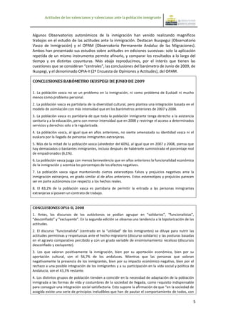 Actitudes de los valencianos y valencianas ante la población inmigrante



Algunos Observatorios autonómicos de la inmigración han venido realizando magníficos
trabajos en el estudio de las actitudes ante la inmigración. Destacan Ikuspegui (Observatorio
Vasco de Inmigración) y el OPAM (Observatorio Permanente Andaluz de las Migraciones).
Ambos han presentado sus estudios sobre actitudes en ediciones sucesivas: solo la aplicación
repetida de un mismo instrumento permite afinarlo, y comparar los resultados a lo largo del
tiempo y en distintas coyunturas. Más abajo reproducimos, por el interés que tienen las
cuestiones que se consideran “centrales”, las conclusiones del barómetro de Junio de 2009, de
Ikuspegi, y el denominado OPIA-II (2ª Encuesta de Opiniones y Actitudes), del OPAM.

CONCLUSIONES BARÓMETRO IKUSPEGI DE JUNIO DE 2009

1. La población vasca no ve un problema en la inmigración, ni como problema de Euskadi ni mucho
menos como problema personal.
2. La población vasca es partidaria de la diversidad cultural, pero plantea una integración basada en el
modelo de asimilación con más intensidad que en los barómetros anteriores de 2007 y 2008.
3. La población vasca es partidaria de que toda la población inmigrante tenga derecho a la asistencia
sanitaria y a la educación, pero con menor intensidad que en 2008 y restringe el acceso a determinados
servicios y derechos solo a la regularizada.
4. La población vasca, al igual que en años anteriores, no siente amenazada su identidad vasca ni el
euskara por la llegada de personas inmigrantes extranjeras.
5. Más de la mitad de la población vasca (alrededor del 60%), al igual que en 2007 y 2008, piensa que
hay demasiados o bastantes inmigrantes, incluso después de habérsele suministrado el porcentaje real
de empadronados (6,1%).
6. La población vasca juzga con menos benevolencia que en años anteriores la funcionalidad económica
de la inmigración y acentúa los porcentajes de los efectos negativos.
7. La población vasca sigue manteniendo ciertos estereotipos falsos y prejuicios negativos ante la
inmigración extranjera, en grado similar al de años anteriores. Estos estereotipos y prejuicios parecen
ser en parte autónomos con respecto a los hechos reales.
8. El 83,2% de la población vasca es partidaria de permitir la entrada a las personas inmigrantes
extranjeras si poseen un contrato de trabajo.


CONCLUSIONES OPIA-II, 2008
1. Antes, los discursos de los autóctonos se podían agrupar en “solidarios”, “funcionalistas”,
“desconfiado” y “excluyente”. En la segunda edición se observa una tendencia a la bipolarización de las
actitudes.
2. El discurso “funcionalista” (centrado en la “utilidad” de los inmigrantes) se diluye para nutrir las
actitudes permisivas y respetuosas ante el hecho migratorio (discurso solidario) y las posturas basadas
en el agravio comparativo percibido y con un grado variable de ensimismamiento receloso (discursos
desconfiado y excluyente).
3. Los que valoran positivamente la inmigración, bien por su aportación económica, bien por su
aportación cultural, son el 56,7% de los andaluces. Mientras que las personas que valoran
negativamente la presencia de los inmigrantes, bien por su impacto económico negativo, bien por el
rechazo a una posible integración de los inmigrantes y a su participación en la vida social y política de
Andalucía, son el 43,3% restante.
4. Los distintos grupos de población tienden a coincidir en la necesidad de adaptación de la población
inmigrada a las formas de vida y costumbres de la sociedad de llegada, como requisito indispensable
para conseguir una integración social satisfactoria. Esto supone la afirmación de que “en la sociedad de
acogida existe una serie de principios ineludibles que han de pautar el comportamiento de todos, con

                                                                                                        5
 
